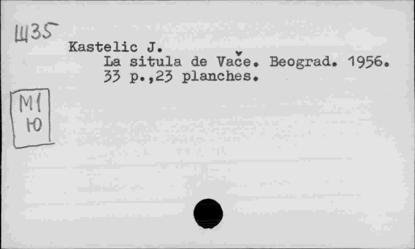 ﻿щзг
Kastelie J.	v
La situla de Vace. Beograd. 55 p.,25 planches.
1956.